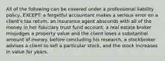 All of the following can be covered under a professional liability policy, EXCEPT: a forgetful accountant makes a serious error on a client's tax return. an insurance agent absconds with all of the money in her fiduciary trust fund account. a real estate broker misjudges a property value and the client loses a substantial amount of money. before concluding his research, a stockbroker advises a client to sell a particular stock, and the stock increases in value for years.