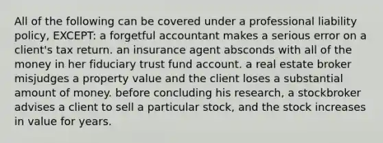 All of the following can be covered under a professional liability policy, EXCEPT: a forgetful accountant makes a serious error on a client's tax return. an insurance agent absconds with all of the money in her fiduciary trust fund account. a real estate broker misjudges a property value and the client loses a substantial amount of money. before concluding his research, a stockbroker advises a client to sell a particular stock, and the stock increases in value for years.