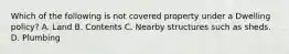 Which of the following is not covered property under a Dwelling policy? A. Land B. Contents C. Nearby structures such as sheds. D. Plumbing