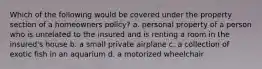 Which of the following would be covered under the property section of a homeowners policy? a. personal property of a person who is unrelated to the insured and is renting a room in the insured's house b. a small private airplane c. a collection of exotic fish in an aquarium d. a motorized wheelchair