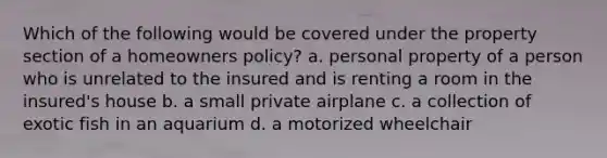 Which of the following would be covered under the property section of a homeowners policy? a. personal property of a person who is unrelated to the insured and is renting a room in the insured's house b. a small private airplane c. a collection of exotic fish in an aquarium d. a motorized wheelchair