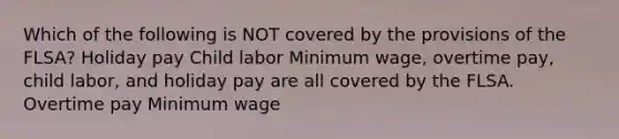 Which of the following is NOT covered by the provisions of the FLSA? Holiday pay Child labor Minimum wage, overtime pay, child labor, and holiday pay are all covered by the FLSA. Overtime pay Minimum wage