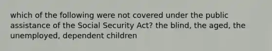 which of the following were not covered under the public assistance of the Social Security Act? the blind, the aged, the unemployed, dependent children