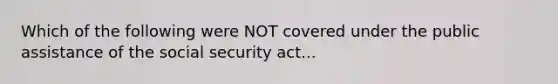 Which of the following were NOT covered under the public assistance of the social security act...