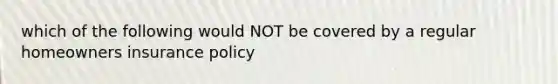 which of the following would NOT be covered by a regular homeowners insurance policy