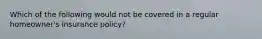 Which of the following would not be covered in a regular homeowner's insurance policy?