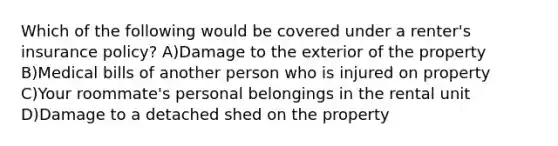 Which of the following would be covered under a renter's insurance policy? A)Damage to the exterior of the property B)Medical bills of another person who is injured on property C)Your roommate's personal belongings in the rental unit D)Damage to a detached shed on the property