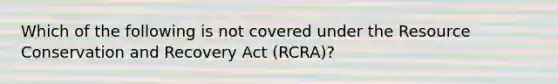 Which of the following is not covered under the Resource Conservation and Recovery Act (RCRA)?