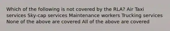 Which of the following is not covered by the RLA? Air Taxi services Sky-cap services Maintenance workers Trucking services None of the above are covered All of the above are covered