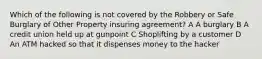 Which of the following is not covered by the Robbery or Safe Burglary of Other Property insuring agreement? A A burglary B A credit union held up at gunpoint C Shoplifting by a customer D An ATM hacked so that it dispenses money to the hacker