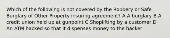 Which of the following is not covered by the Robbery or Safe Burglary of Other Property insuring agreement? A A burglary B A credit union held up at gunpoint C Shoplifting by a customer D An ATM hacked so that it dispenses money to the hacker