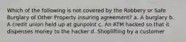 Which of the following is not covered by the Robbery or Safe Burglary of Other Property insuring agreement? a. A burglary b. A credit union held up at gunpoint c. An ATM hacked so that it dispenses money to the hacker d. Shoplifting by a customer