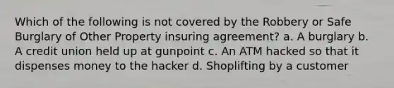 Which of the following is not covered by the Robbery or Safe Burglary of Other Property insuring agreement? a. A burglary b. A credit union held up at gunpoint c. An ATM hacked so that it dispenses money to the hacker d. Shoplifting by a customer