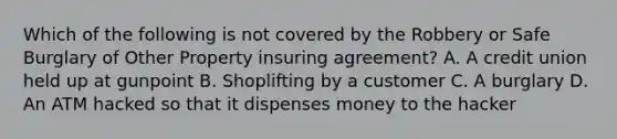 Which of the following is not covered by the Robbery or Safe Burglary of Other Property insuring agreement? A. A credit union held up at gunpoint B. Shoplifting by a customer C. A burglary D. An ATM hacked so that it dispenses money to the hacker