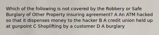 Which of the following is not covered by the Robbery or Safe Burglary of Other Property insuring agreement? A An ATM hacked so that it dispenses money to the hacker B A credit union held up at gunpoint C Shoplifting by a customer D A burglary