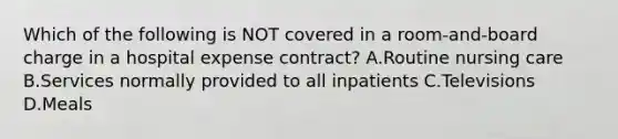 Which of the following is NOT covered in a room-and-board charge in a hospital expense contract? A.Routine nursing care B.Services normally provided to all inpatients C.Televisions D.Meals