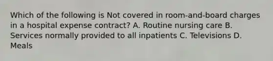 Which of the following is Not covered in room-and-board charges in a hospital expense contract? A. Routine nursing care B. Services normally provided to all inpatients C. Televisions D. Meals