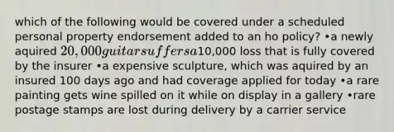 which of the following would be covered under a scheduled personal property endorsement added to an ho policy? •a newly aquired 20,000 guitar suffers a10,000 loss that is fully covered by the insurer •a expensive sculpture, which was aquired by an insured 100 days ago and had coverage applied for today •a rare painting gets wine spilled on it while on display in a gallery •rare postage stamps are lost during delivery by a carrier service