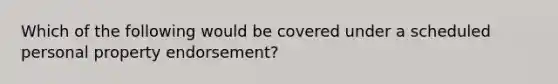 Which of the following would be covered under a scheduled personal property endorsement?