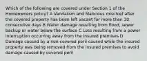 Which of the following are covered under Section 1 of the Homeowners policy? A Vandalism and Malicious mischief after the covered property has been left vacant for more than 30 consecutive days B Water damage resulting from flood, sewer backup or water below the surface C Loss resulting from a power interruption occurring away from the insured premises D Damage caused by a non-covered peril caused while the insured property was being removed from the insured premises to avoid damage caused by covered peril