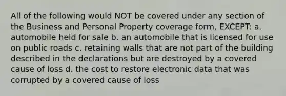 All of the following would NOT be covered under any section of the Business and Personal Property coverage form, EXCEPT: a. automobile held for sale b. an automobile that is licensed for use on public roads c. retaining walls that are not part of the building described in the declarations but are destroyed by a covered cause of loss d. the cost to restore electronic data that was corrupted by a covered cause of loss