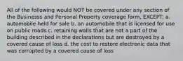 All of the following would NOT be covered under any section of the Businesss and Personal Property coverage form, EXCEPT: a. automobile held for sale b. an automobile that is licensed for use on public roads c. retaining walls that are not a part of the building described in the declarations but are destroyed by a covered cause of loss d. the cost to restore electronic data that was corrupted by a covered cause of loss