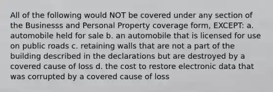 All of the following would NOT be covered under any section of the Businesss and Personal Property coverage form, EXCEPT: a. automobile held for sale b. an automobile that is licensed for use on public roads c. retaining walls that are not a part of the building described in the declarations but are destroyed by a covered cause of loss d. the cost to restore electronic data that was corrupted by a covered cause of loss