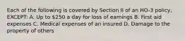 Each of the following is covered by Section II of an HO-3 policy, EXCEPT: A. Up to 250 a day for loss of earnings B. First aid expenses C. Medical expenses of an insured D. Damage to the property of others