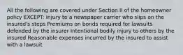 All the following are covered under Section II of the homeowner policy EXCEPT: Injury to a newspaper carrier who slips on the insured's steps Premiums on bonds required for lawsuits defended by the insurer Intentional bodily injury to others by the insured Reasonable expenses incurred by the insured to assist with a lawsuit