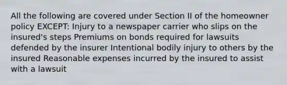 All the following are covered under Section II of the homeowner policy EXCEPT: Injury to a newspaper carrier who slips on the insured's steps Premiums on bonds required for lawsuits defended by the insurer Intentional bodily injury to others by the insured Reasonable expenses incurred by the insured to assist with a lawsuit