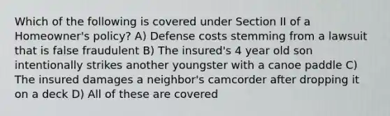 Which of the following is covered under Section II of a Homeowner's policy? A) Defense costs stemming from a lawsuit that is false fraudulent B) The insured's 4 year old son intentionally strikes another youngster with a canoe paddle C) The insured damages a neighbor's camcorder after dropping it on a deck D) All of these are covered