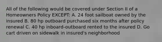 All of the following would be covered under Section II of a Homeowners Policy EXCEPT: A. 24 foot sailboat owned by the insured B. 80 hp outboard purchased six months after policy renewal C. 40 hp inboard-outboard rented to the insured D. Go cart driven on sidewalk in insured's neighborhood