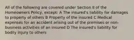 All of the following are covered under Section II of the Homeowners Policy, except: A The insured's liability for damages to property of others B Property of the insured C Medical expenses for an accident arising out of the premises or non-business activities of an insured D The insured's liability for bodily injury to others