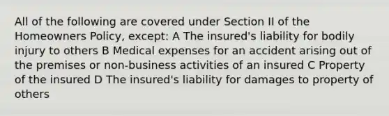 All of the following are covered under Section II of the Homeowners Policy, except: A The insured's liability for bodily injury to others B Medical expenses for an accident arising out of the premises or non-business activities of an insured C Property of the insured D The insured's liability for damages to property of others