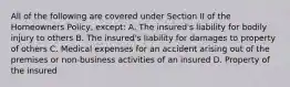 All of the following are covered under Section II of the Homeowners Policy, except: A. The insured's liability for bodily injury to others B. The insured's liability for damages to property of others C. Medical expenses for an accident arising out of the premises or non-business activities of an insured D. Property of the insured