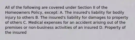 All of the following are covered under Section II of the Homeowners Policy, except: A. The insured's liability for bodily injury to others B. The insured's liability for damages to property of others C. Medical expenses for an accident arising out of the premises or non-business activities of an insured D. Property of the insured