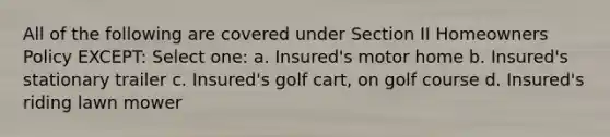 All of the following are covered under Section II Homeowners Policy EXCEPT: Select one: a. Insured's motor home b. Insured's stationary trailer c. Insured's golf cart, on golf course d. Insured's riding lawn mower