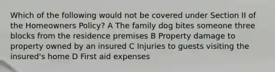 Which of the following would not be covered under Section II of the Homeowners Policy? A The family dog bites someone three blocks from the residence premises B Property damage to property owned by an insured C Injuries to guests visiting the insured's home D First aid expenses