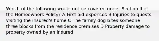 Which of the following would not be covered under Section II of the Homeowners Policy? A First aid expenses B Injuries to guests visiting the insured's home C The family dog bites someone three blocks from the residence premises D Property damage to property owned by an insured