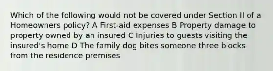 Which of the following would not be covered under Section II of a Homeowners policy? A First-aid expenses B Property damage to property owned by an insured C Injuries to guests visiting the insured's home D The family dog bites someone three blocks from the residence premises