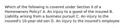 Which of the following is covered under Section II of a Homeowners Policy? A. An injury to a guest of the insured B. Liability arising from a business pursuit C. An injury to the insured's 10-year-old son D. An injury to the insured's employee