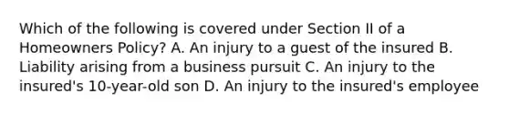 Which of the following is covered under Section II of a Homeowners Policy? A. An injury to a guest of the insured B. Liability arising from a business pursuit C. An injury to the insured's 10-year-old son D. An injury to the insured's employee