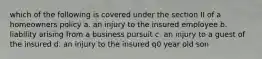 which of the following is covered under the section II of a homeowners policy a. an injury to the insured employee b. liability arising from a business pursuit c. an injury to a guest of the insured d. an injury to the insured q0 year old son