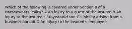 Which of the following is covered under Section II of a Homeowners Policy? A An injury to a guest of the insured B An injury to the insured's 10-year-old son C Liability arising from a business pursuit D An injury to the insured's employee