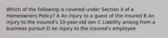 Which of the following is covered under Section II of a Homeowners Policy? A An injury to a guest of the insured B An injury to the insured's 10-year-old son C Liability arising from a business pursuit D An injury to the insured's employee