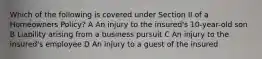 Which of the following is covered under Section II of a Homeowners Policy? A An injury to the insured's 10-year-old son B Liability arising from a business pursuit C An injury to the insured's employee D An injury to a guest of the insured