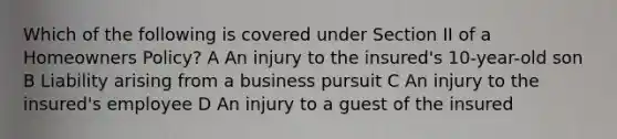 Which of the following is covered under Section II of a Homeowners Policy? A An injury to the insured's 10-year-old son B Liability arising from a business pursuit C An injury to the insured's employee D An injury to a guest of the insured