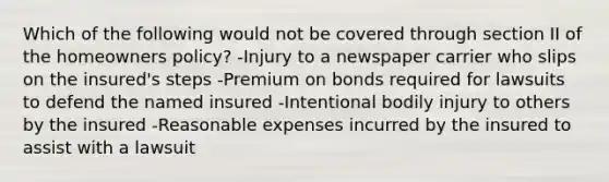 Which of the following would not be covered through section II of the homeowners policy? -Injury to a newspaper carrier who slips on the insured's steps -Premium on bonds required for lawsuits to defend the named insured -Intentional bodily injury to others by the insured -Reasonable expenses incurred by the insured to assist with a lawsuit