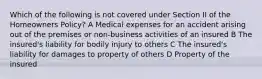 Which of the following is not covered under Section II of the Homeowners Policy? A Medical expenses for an accident arising out of the premises or non-business activities of an insured B The insured's liability for bodily injury to others C The insured's liability for damages to property of others D Property of the insured