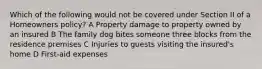 Which of the following would not be covered under Section II of a Homeowners policy? A Property damage to property owned by an insured B The family dog bites someone three blocks from the residence premises C Injuries to guests visiting the insured's home D First-aid expenses